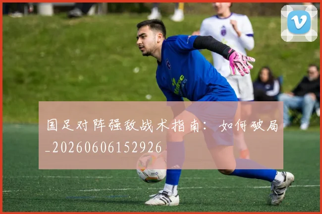 国足对阵强敌战术指南:如何破局_20260606152926